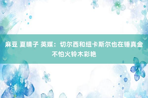 麻豆 夏晴子 英媒：切尔西和纽卡斯尔也在锤真金不怕火铃木彩艳