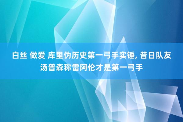 白丝 做爱 库里伪历史第一弓手实锤， 昔日队友汤普森称雷阿伦才是第一弓手