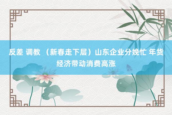 反差 调教 （新春走下层）山东企业分娩忙 年货经济带动消费高涨