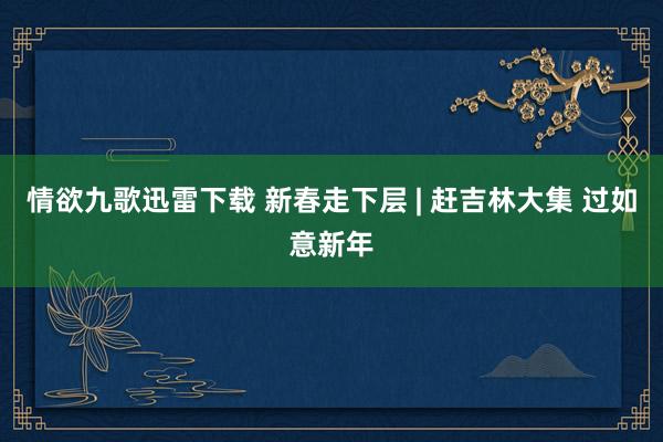 情欲九歌迅雷下载 新春走下层 | 赶吉林大集 过如意新年