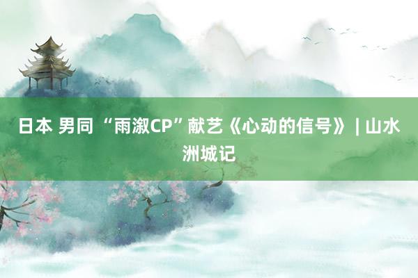 日本 男同 “雨溆CP”献艺《心动的信号》 | 山水洲城记