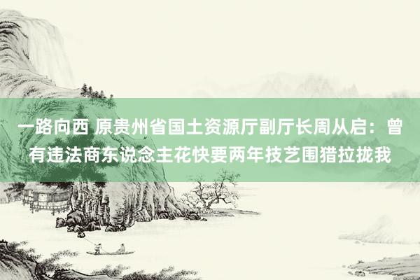 一路向西 原贵州省国土资源厅副厅长周从启：曾有违法商东说念主花快要两年技艺围猎拉拢我