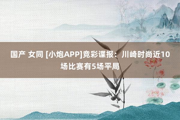 国产 女同 [小炮APP]竞彩谍报：川崎时尚近10场比赛有5场平局