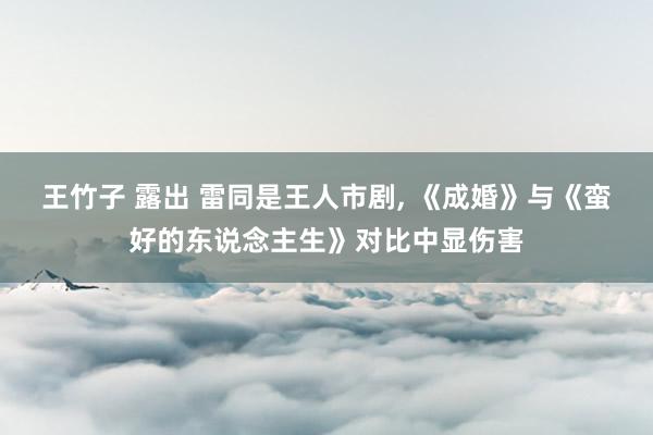王竹子 露出 雷同是王人市剧, 《成婚》与《蛮好的东说念主生》对比中显伤害