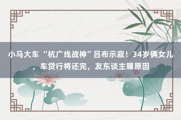 小马大车 “杭广线战神”吕布示寂！34岁俩女儿，车贷行将还完，友东谈主曝原因