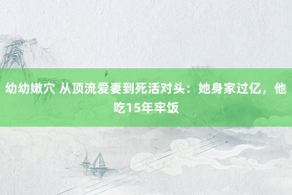 幼幼嫩穴 从顶流爱妻到死活对头：她身家过亿，他吃15年牢饭
