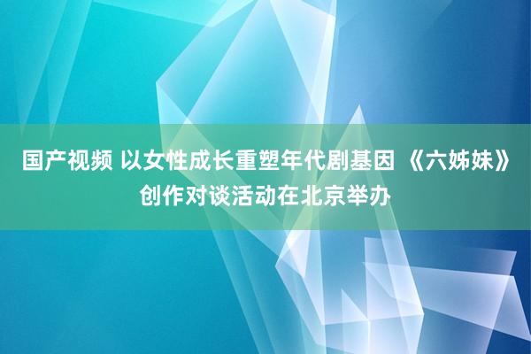 国产视频 以女性成长重塑年代剧基因 《六姊妹》创作对谈活动在北京举办