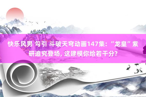 快乐风男 勾引 斗破天穹动画147集: “龙皇”紫研追究登场, 这建模你给若干分?