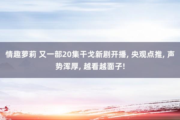 情趣萝莉 又一部20集干戈新剧开播, 央观点推, 声势浑厚, 越看越面子!