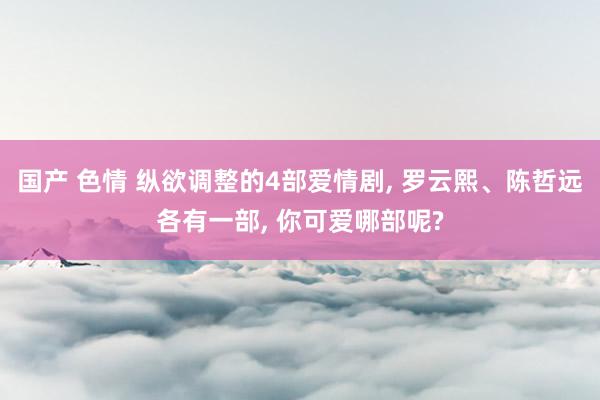 国产 色情 纵欲调整的4部爱情剧, 罗云熙、陈哲远各有一部, 你可爱哪部呢?