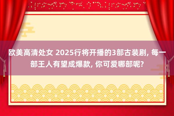 欧美高清处女 2025行将开播的3部古装剧, 每一部王人有望成爆款, 你可爱哪部呢?