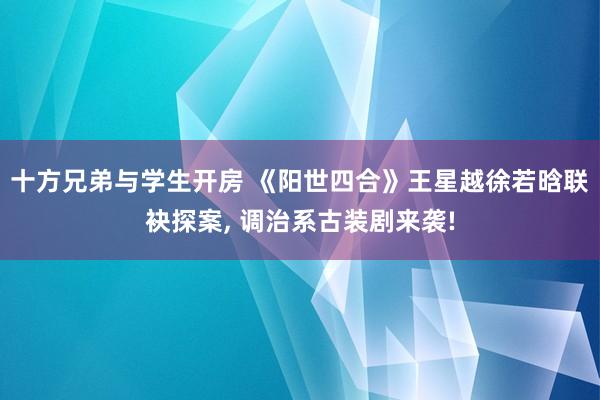 十方兄弟与学生开房 《阳世四合》王星越徐若晗联袂探案, 调治系古装剧来袭!