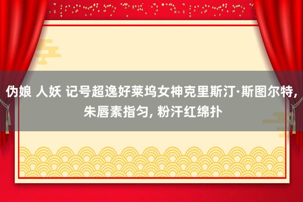 伪娘 人妖 记号超逸好莱坞女神克里斯汀·斯图尔特, 朱唇素指匀, 粉汗红绵扑