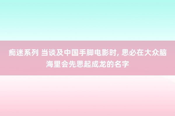 痴迷系列 当谈及中国手脚电影时, 思必在大众脑海里会先思起成龙的名字