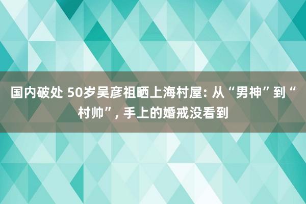 国内破处 50岁吴彦祖晒上海村屋: 从“男神”到“村帅”, 手上的婚戒没看到